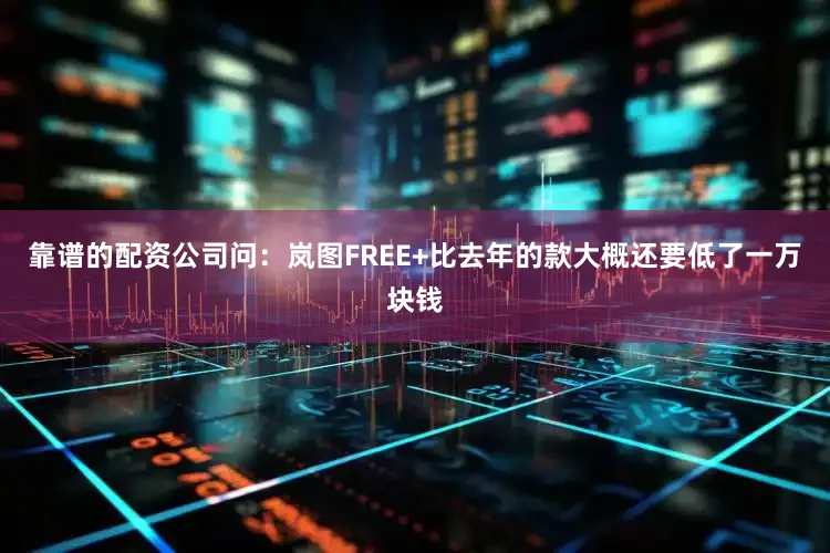 靠谱的配资公司问：岚图FREE+比去年的款大概还要低了一万块钱