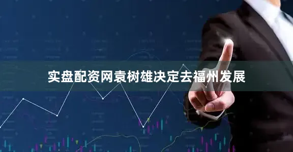 实盘配资网袁树雄决定去福州发展