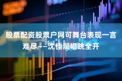 股票配资股票户网可舞台表现一言难尽——沈佳润唱跳全开