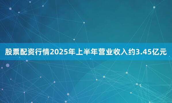 股票配资行情2025年上半年营业收入约3.45亿元