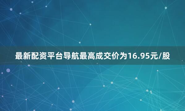 最新配资平台导航最高成交价为16.95元/股