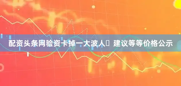 配资头条网验资卡掉一大波人✨建议等等价格公示