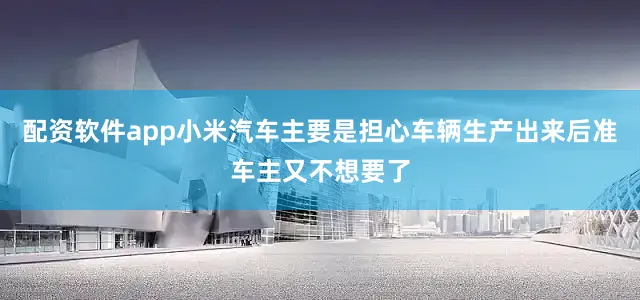 配资软件app小米汽车主要是担心车辆生产出来后准车主又不想要了