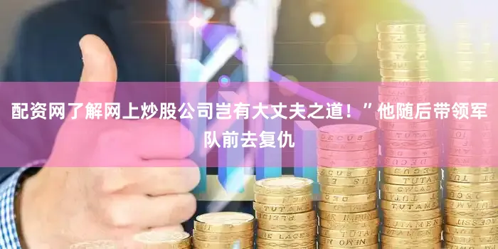配资网了解网上炒股公司岂有大丈夫之道！”他随后带领军队前去复仇
