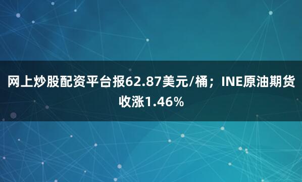 网上炒股配资平台报62.87美元/桶;INE原油期货收涨1.46%